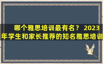 哪个雅思培训最有名？ 2023年学生和家长推荐的知名雅思培训机构的秘密